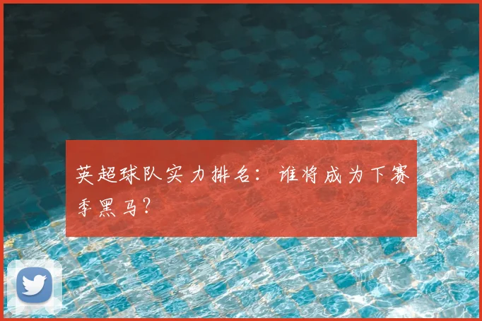 英超球队实力排名：谁将成为下赛季黑马？