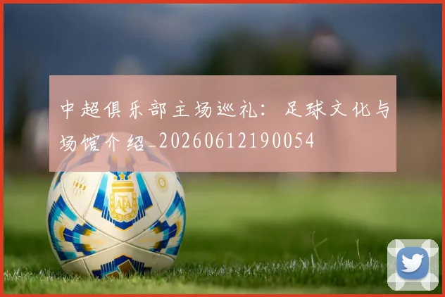 中超俱乐部主场巡礼：足球文化与场馆介绍_20260612190054
