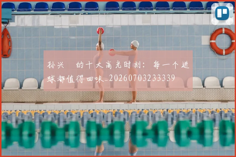 孙兴慜的十大高光时刻:每一个进球都值得回味_20260703233339