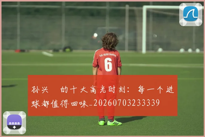 孙兴慜的十大高光时刻：每一个进球都值得回味_20260703233339