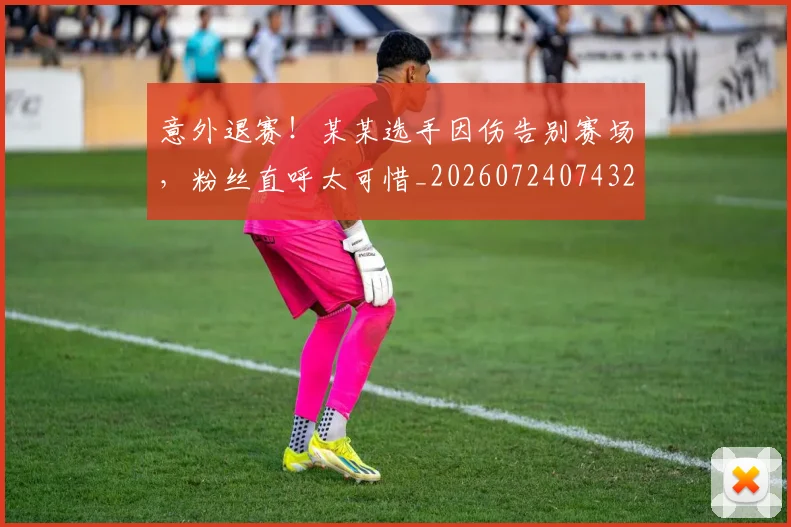 意外退赛！某某选手因伤告别赛场，粉丝直呼太可惜_20260724074320