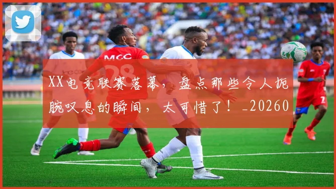 XX电竞联赛落幕，盘点那些令人扼腕叹息的瞬间，太可惜了！_20260702172524