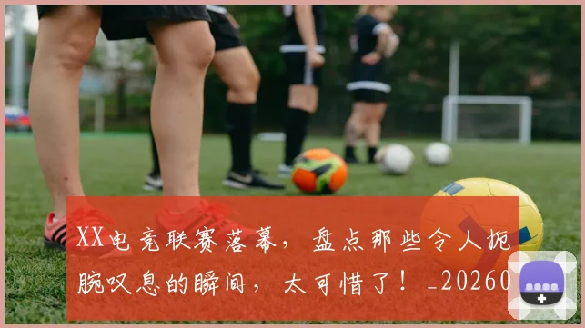 XX电竞联赛落幕，盘点那些令人扼腕叹息的瞬间，太可惜了！_20260702172524
