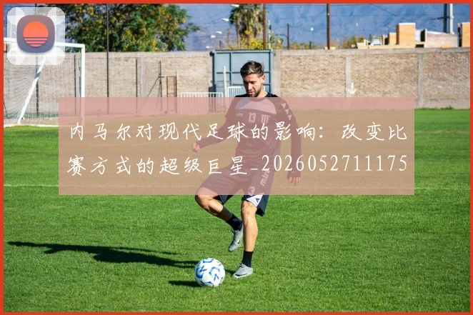 内马尔对现代足球的影响:改变比赛方式的超级巨星_20260527111753_20260703215225_20260718004954