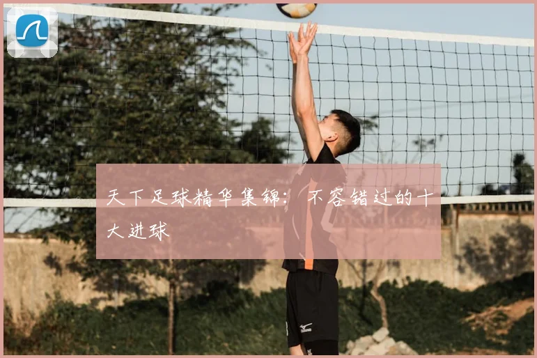 天下足球精华集锦：不容错过的十大进球