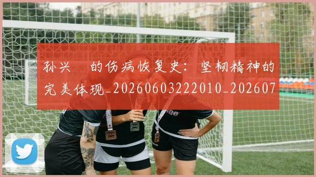 孙兴慜的伤病恢复史：坚韧精神的完美体现_20260603222010_20260720192956