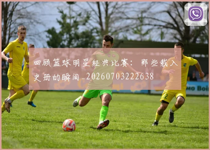 回顾篮球明星经典比赛：那些载入史册的瞬间_20260703222638