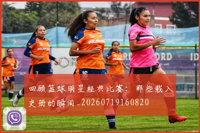 回顾篮球明星经典比赛：那些载入史册的瞬间_20260719160820