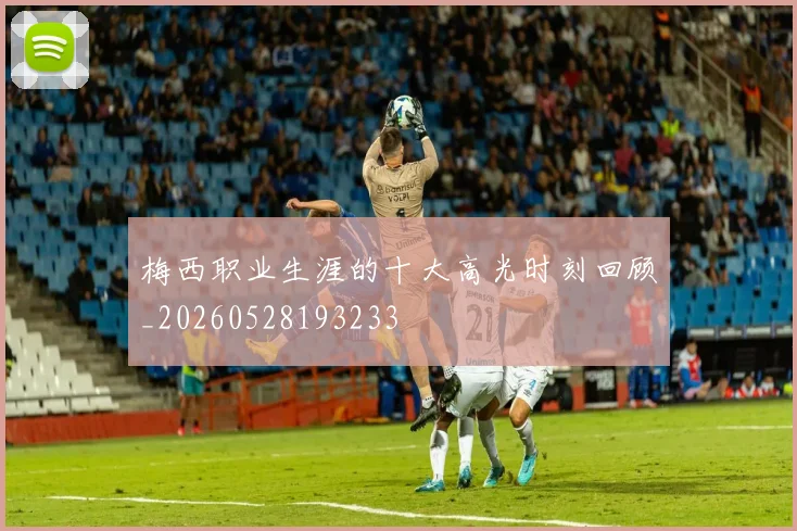 梅西职业生涯的十大高光时刻回顾_20260528193233