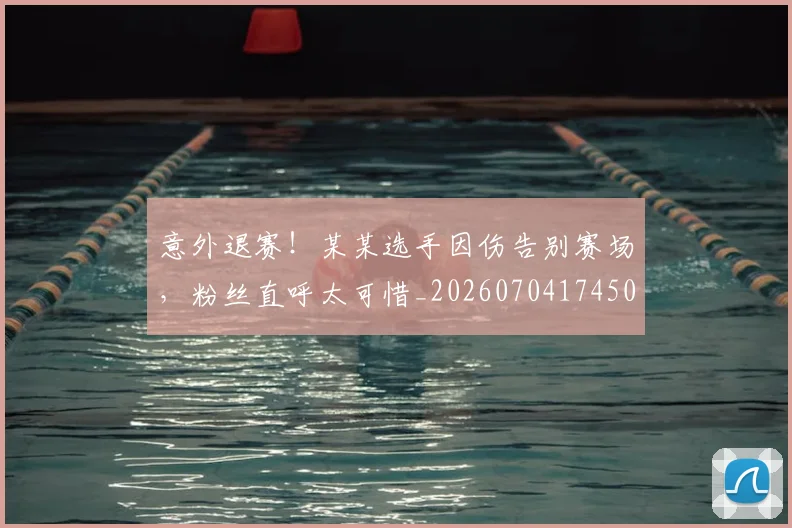 意外退赛！某某选手因伤告别赛场，粉丝直呼太可惜_20260704174503