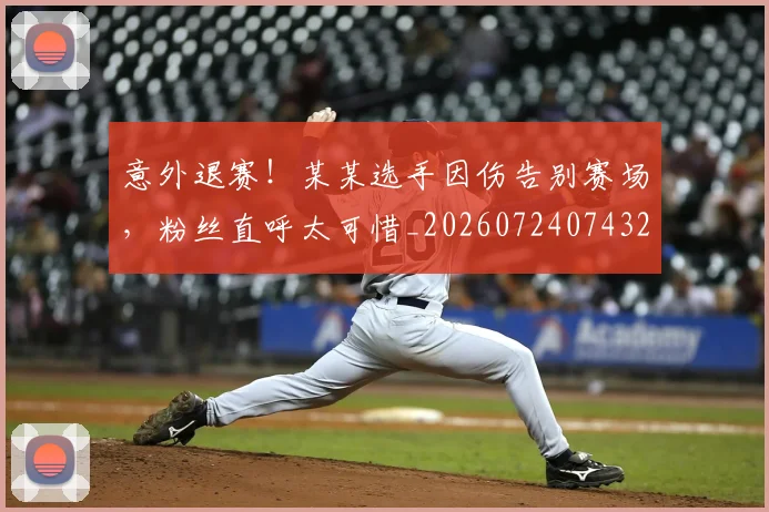 意外退赛！某某选手因伤告别赛场，粉丝直呼太可惜_20260724074320